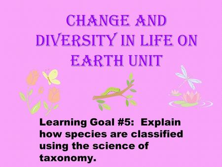 Change and Diversity in Life on Earth Unit Learning Goal #5: Explain how species are classified using the science of taxonomy.