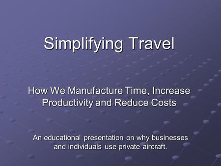 Simplifying Travel How We Manufacture Time, Increase Productivity and Reduce Costs An educational presentation on why businesses and individuals use private.