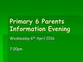 Primary 6 Parents Information Evening Wednesday 6 th April 2016 7.00pm.