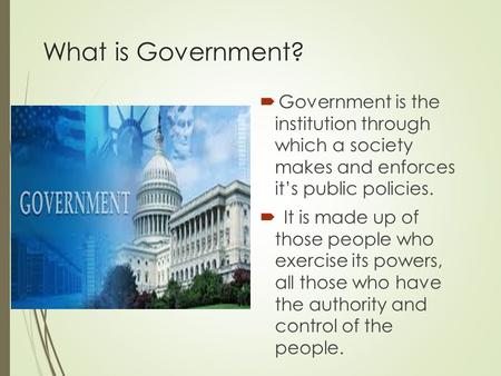 What is Government?  Government is the institution through which a society makes and enforces it’s public policies.  It is made up of those people who.