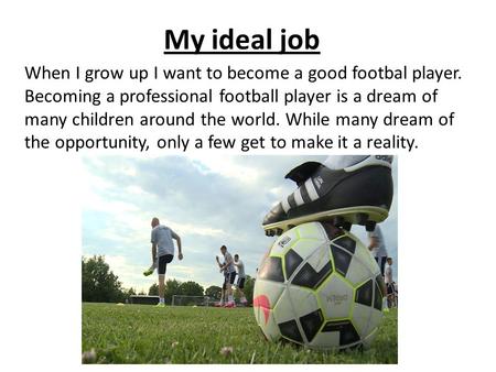 My ideal job When I grow up I want to become a good footbal player. Becoming a professional football player is a dream of many children around the world.
