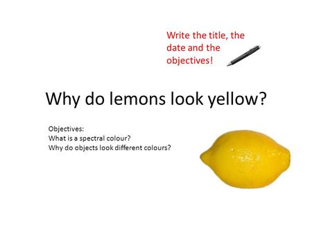 Objectives: What is a spectral colour? Why do objects look different colours? Why do lemons look yellow? Write the title, the date and the objectives!