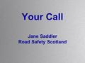 Your Call Jane Saddler Road Safety Scotland. Your Call Why do we need a new resource? Who is the target audience? What do we want to achieve? Where.
