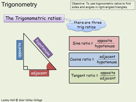 Trigonometry Lesley Soar Valley College Objective: To use trigonometric ratios to find sides and angles in right-angled triangles. The Trigonometric.