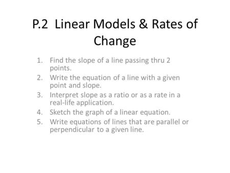 P.2 Linear Models & Rates of Change 1.Find the slope of a line passing thru 2 points. 2.Write the equation of a line with a given point and slope. 3.Interpret.