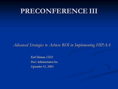 PRECONFERENCE III Advanced Strategies to Achieve ROI in Implementing HIPAA Karl Ideman, CEO Pool Administrators Inc. September 14, 2003.