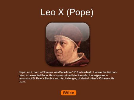 Leo X (Pope) Pope Leo X, born in Florence was Pope from 1513 to his death. He was the last non- priest to be elected Pope. He is known primarily for the.
