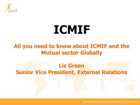ICMIF All you need to know about ICMIF and the Mutual sector Globally Liz Green Senior Vice President, External Relations.