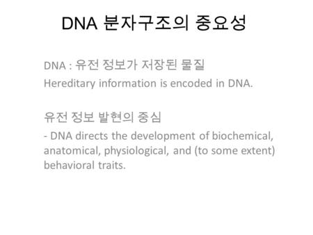 DNA 분자구조의 중요성 DNA : 유전 정보가 저장된 물질 Hereditary information is encoded in DNA. 유전 정보 발현의 중심 - DNA directs the development of biochemical, anatomical, physiological,