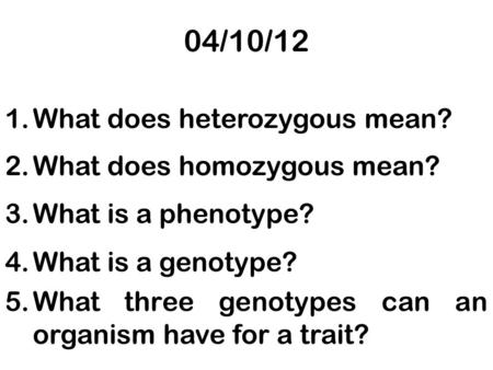 04/10/12 1.What does heterozygous mean? 2.What does homozygous mean? 3.What is a phenotype? 4.What is a genotype? 5.What three genotypes can an organism.