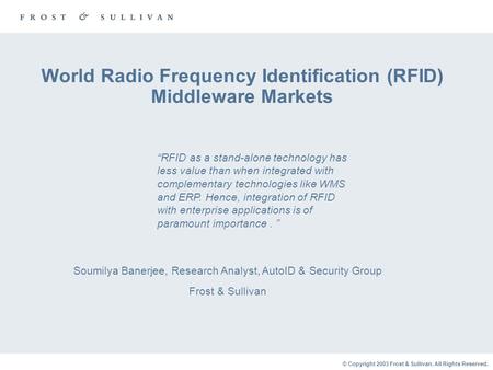 © Copyright 2003 Frost & Sullivan. All Rights Reserved. World Radio Frequency Identification (RFID) Middleware Markets Soumilya Banerjee, Research Analyst,