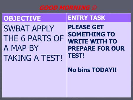 OBJECTIVE ENTRY TASK SWBAT APPLY THE 6 PARTS OF A MAP BY TAKING A TEST! PLEASE GET SOMETHING TO WRITE WITH TO PREPARE FOR OUR TEST! No bins TODAY!! GOOD.
