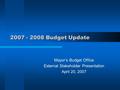 2007 - 2008 Budget Update Mayor’s Budget Office External Stakeholder Presentation April 20, 2007.