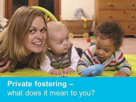 Private fostering – what does it mean to you?. What is it? Private fostering is where children and young people under the age of 16 (or 18 if disabled)