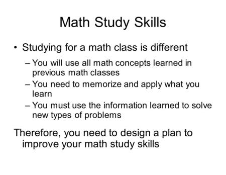 Math Study Skills Studying for a math class is different –You will use all math concepts learned in previous math classes –You need to memorize and apply.