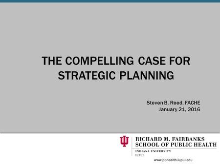 THE COMPELLING CASE FOR STRATEGIC PLANNING Steven B. Reed, FACHE January 21, 2016 www.pbhealth.iupui.edu.
