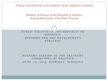 PUBLIC FINANCE IN THE REPUBLIC OF MOLDOVA: REFORMS AND THE DEVELOPMENT STRATEGY PLENARY SESSION OF THE TREASURY COMMUNITY OF PRACTICE JUNE 1-3, 2015, KISHINEV,