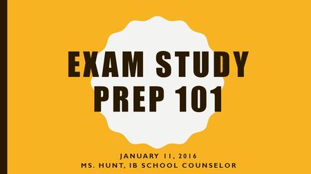 EXAM STUDY PREP 101 JANUARY 11, 2016 MS. HUNT, IB SCHOOL COUNSELOR.