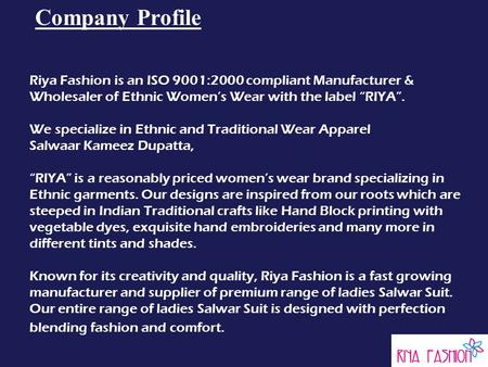 Company Profile Riya Fashion is an ISO 9001:2000 compliant Manufacturer & Wholesaler of Ethnic Women’s Wear with the label “RIYA”. We specialize in Ethnic.
