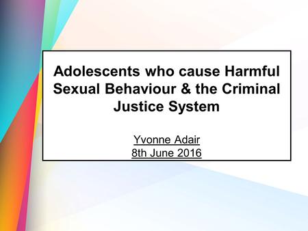Adolescents who cause Harmful Sexual Behaviour & the Criminal Justice System Yvonne Adair 8th June 2016.
