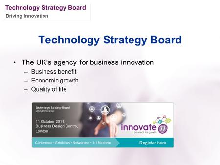 Driving Innovation Technology Strategy Board The UK’s agency for business innovation –Business benefit –Economic growth –Quality of life.