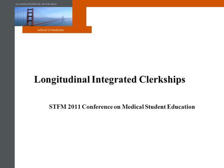University of california, san francisco school of medicine Longitudinal Integrated Clerkships STFM 2011 Conference on Medical Student Education.