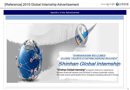 0 [Reference] 2015 Global Internship Advertisement Specifics of the Advertisement “Shinhan Global Internship” is a great chance to experience Korean financial.