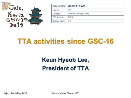 Jeju, 13 – 16 May 2013Standards for Shared ICT TTA activities since GSC-16 Keun Hyeob Lee, President of TTA Document No: GSC17-PLEN-39 Source: TTA Contact: