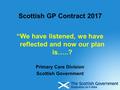 Scottish GP Contract 2017 “We have listened, we have reflected and now our plan is…..? Primary Care Division Scottish Government.