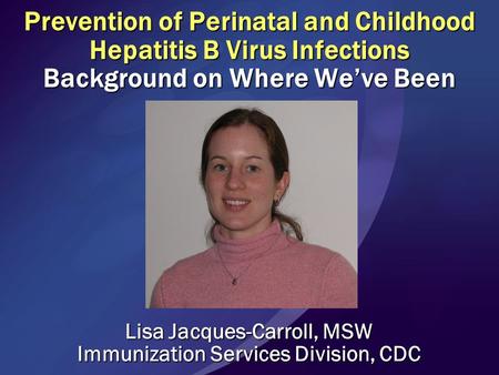 Prevention of Perinatal and Childhood Hepatitis B Virus Infections Background on Where We’ve Been Lisa Jacques-Carroll, MSW Immunization Services Division,