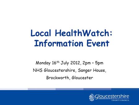 Local HealthWatch: Information Event Monday 16 th July 2012, 2pm – 5pm NHS Gloucestershire, Sanger House, Brockworth, Gloucester.