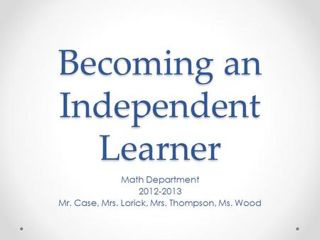Becoming an Independent Learner Math Department 2012-2013 Mr. Case, Mrs. Lorick, Mrs. Thompson, Ms. Wood.