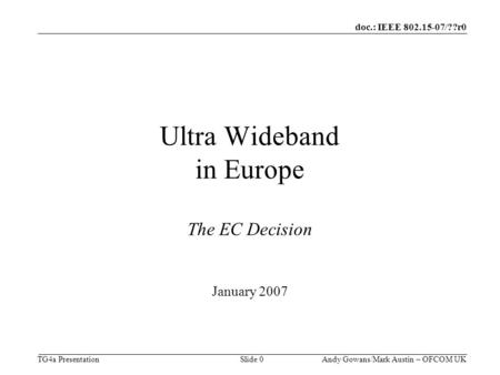 Doc.: IEEE 802.15-07/??r0 TG4a Presentation Andy Gowans/Mark Austin – OFCOM UK Slide 0 Ultra Wideband in Europe The EC Decision January 2007.