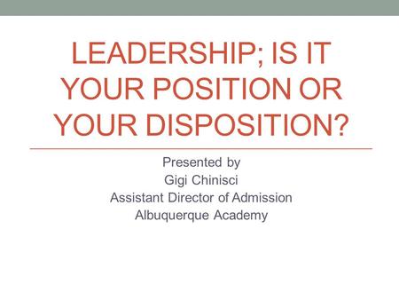 LEADERSHIP; IS IT YOUR POSITION OR YOUR DISPOSITION? Presented by Gigi Chinisci Assistant Director of Admission Albuquerque Academy.