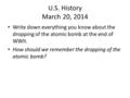 U.S. History March 20, 2014 Write down everything you know about the dropping of the atomic bomb at the end of WWII. How should we remember the dropping.
