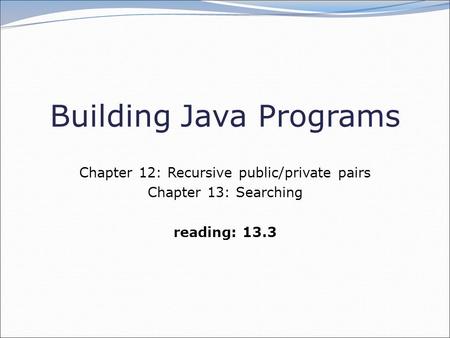 Building Java Programs Chapter 12: Recursive public/private pairs Chapter 13: Searching reading: 13.3.