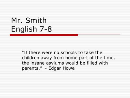 Mr. Smith English 7-8 “If there were no schools to take the children away from home part of the time, the insane asylums would be filled with parents.”