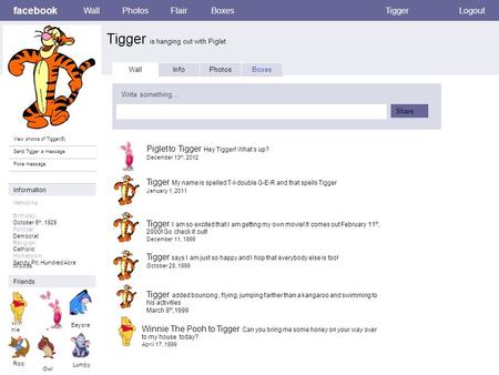 Facebook Tigger is hanging out with Piglet WallPhotosFlairBoxesTiggerLogout View photos of Tigger(5) Send Tigger a message Poke message Wall InfoPhotosBoxes.