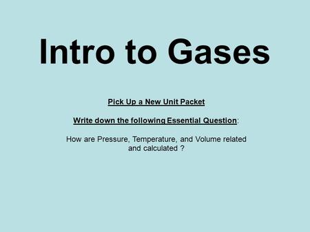 Intro to Gases Pick Up a New Unit Packet Write down the following Essential Question: How are Pressure, Temperature, and Volume related and calculated.