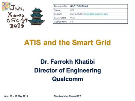 Jeju, 13 – 16 May 2013Standards for Shared ICT Dr. Farrokh Khatibi Director of Engineering Qualcomm ATIS and the Smart Grid Document No: GSC17-PLEN-63.