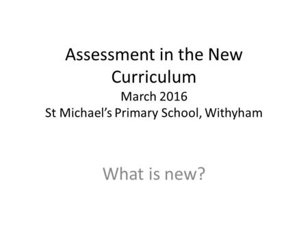 Assessment in the New Curriculum March 2016 St Michael’s Primary School, Withyham What is new?