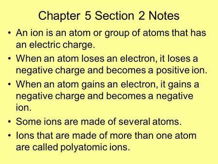 Chapter 5 Section 2 Notes An ion is an atom or group of atoms that has an electric charge. When an atom loses an electron, it loses a negative charge and.