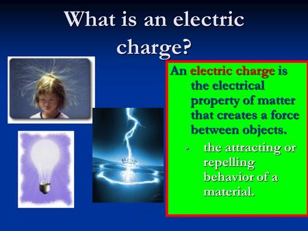 What is an electric charge? An electric charge is the electrical property of matter that creates a force between objects. the attracting or repelling behavior.