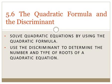 SOLVE QUADRATIC EQUATIONS BY USING THE QUADRATIC FORMULA. USE THE DISCRIMINANT TO DETERMINE THE NUMBER AND TYPE OF ROOTS OF A QUADRATIC EQUATION. 5.6 The.