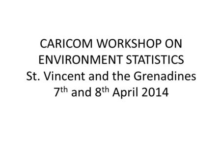 CARICOM WORKSHOP ON ENVIRONMENT STATISTICS St. Vincent and the Grenadines 7 th and 8 th April 2014.