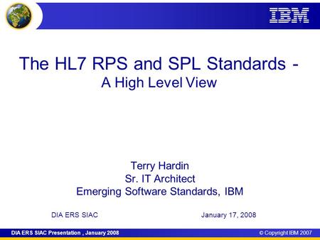 © Copyright IBM 2007DIA ERS SIAC Presentation, January 2008 The HL7 RPS and SPL Standards - A High Level View Terry Hardin Sr. IT Architect Emerging Software.