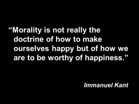 “Morality is not really the doctrine of how to make ourselves happy but of how we are to be worthy of happiness.” Immanuel Kant.