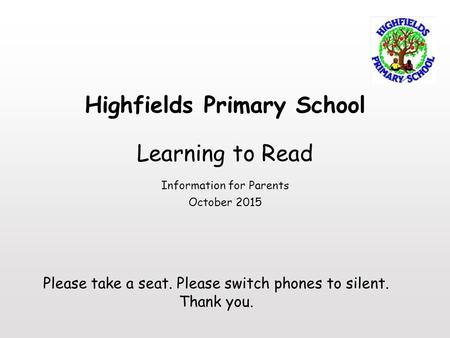 Highfields Primary School Learning to Read Information for Parents October 2015 Please take a seat. Please switch phones to silent. Thank you.