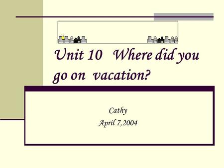 Unit 10 Where did you go on vacation? Cathy April 7,2004.