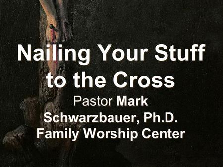 Nailing Your Stuff to the Cross Pastor Mark Schwarzbauer, Ph.D. Family Worship Center.